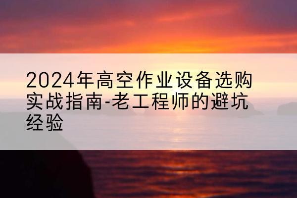 资阳高空作业升降机厂家推荐-2024年高空作业设备选购实战指南-老工程师的避坑经验