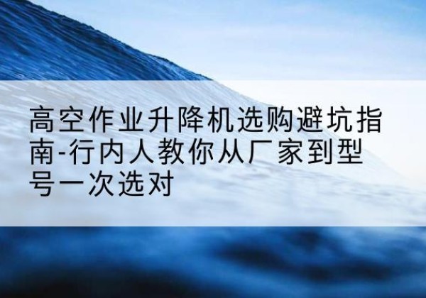 资阳升降平台厂家-高空作业升降机选购避坑指南-行内人教你从厂家到型号一次选对