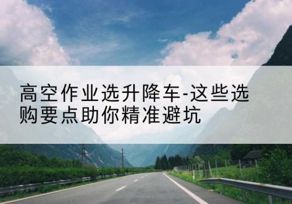资阳升降车厂家-高空作业选升降车-这些选购要点助你*避坑