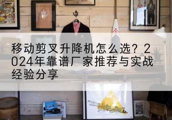资阳升降平台厂家推荐-移动剪叉升降机怎么选？2024年靠谱厂家推荐与实战经验分享
